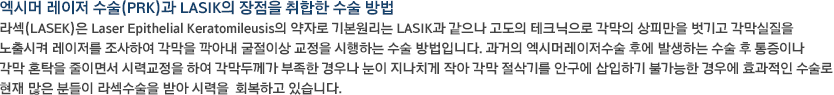 엑시머 레이저 수술(PRK)과 LASIK의 장점을 취합한 수술 방법라섹(LASEK)은 Laser Epithelial Keratomileusis의 약자로 기본원리는 LASIK과 같으나 고도의 테크닉으로 각막의 상피만을 벗기고 각막실질을 노출시켜 레이저를 조사하여 각막을 깍아내 굴절이상 교정을 시행하는 수술 방법입니다. 과거의 엑시머레이저수술 후에 발생하는 수술 후 통증이나 각막 혼탁을 줄이면서 시력교정을 하여 각막두께가 부족한 경우나 눈이 지나치게 작아 각막 절삭기를 안구에 삽입하기 불가능한 경우에 효과적인 수술로 현재 많은 분들이 라섹수술을 받아 시력을  회복하고 있습니다.