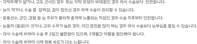 - 각막두께가 얇거나, 고도 근시인 경우  또는 각막 모양이 비대칭인 경우 라식 수술보다  안전합니다. -눈이 작거나, 수술 중  압박감, 겁이 많으신 경우 라섹 수술이 유리할 수 있습니다. -운동선수, 군인 ,경찰 등 눈 주위가 물리적 충격에 노출되는 직업인 경우 수술 직후부터 안전합니다. -눈동자 (동공)이 크거나, 고위 수차가 높은 경우, 야간 운전을 많이 하는 경우 라식 수술보다 눈부심을 줄일 수 있습니다. - 라식 수술에 비하여 수술 후 2일간 불편함이 있으며, 3개월간 약물을 점안해야 합니다. - 라식 수술에 비하여 시력 회복 속도가 다소 느립니다. 