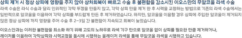 상피 제거 시 정상 상피에 영향을 주지 않아 상처회복이 빠르고 수술 후 불편함을 감소시킨 이오스만의 무알코올 라섹 수술 라섹 수술은 라식 수술과 달리 인위적인 각막 뚜껑을 만들지 않고, 각막 상피 만을 제거 한 후 시력을 교정하는 방법으로 기존의 라섹 수술에서는 일반적으로 알코올을 이용하여 각막 상피를 부드럽게 만든 후 제거하였습니다. 하지만, 알코올을 이용할 경우 상피에 주입한 알코올이 제거되지 않은 정상 상피에 까지 영향을 주어 수술 후 2~3일 간 불편함이 지속되고 회복이 늦었습니다. 이오스안과는 이러한 불편함을 최소화 하기 위해 고도의 노하우로 라섹 기구 만으로 알코올 없이 상피를 필요한 만큼 제거하거나, 레이저를 이용하여 각막상피와 시력교정을 동시에 시행하는 올레이저 라섹을 통해 무알코올 라섹을 시행하고 있습니다. 