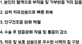  -본인의 혈액으로 부작용 및 거부반응 거의 없음 -상처 치유성분으로 빠른 회복 -안구건조증 완화 탁월 -수술 후 염증완화 작용 및 통증의 감소 -치유 및 보호 성분으로 우수한 시력의 질 구현