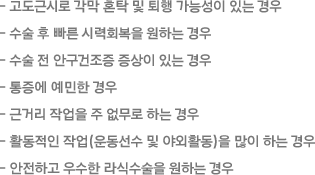  -고도근시로 각막 혼탁 및 퇴행 가능성이 있는 경우 -수술 후 빠른 시력회복을 원하는 경우 -수술 전 안구건조증 증상이 있는 경우 -통증에 예민한 경우 -근거리 작업을 주 없무로 하는 경우 -활동적인 작업(운동선수 및 야외활동)을 많이 하는 경우 -안전하고 우수한 라식수술을 원하는 경우