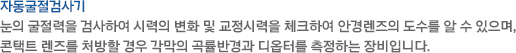 눈의 굴절력을 검사하여 시력의 변화 및 교정시력을 체크하여 안경렌즈의 도수를 알 수 있으며, 콘택트 렌즈를 처방할 경우 각막의 곡률반경과 디옵터를 측정하는 장비입니다. 