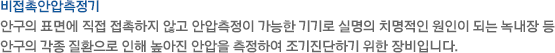 안구의 표면에 직접 접촉하지 않고 안압측정이 가능한 기기로 실명의 치명적인 원인이 되는 녹내장 등 안구의 각종 질환으로 인해 높아진 안압을 측정하여 조기진단하기 위한 장비입니다.