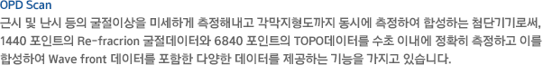근시 및 난시 등의 굴절이상을 미세하게 측정해내고 각막지형도까지 동시에 측정하여 합성하는 첨단기기로써, 1440 포인트의 Re-fracrion 굴절데이터와 6840 포인트의 TOPO데이터를 수초 이내에 정확히 측정하고 이를 합성하여 Wave front 데이터를 포함한 다양한 데이터를 제공하는 기능을 가지고 있습니다.