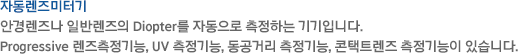 안경렌즈나 일반렌즈의 Diopter를 자동으로 측정하는 기기입니다. Progressive 렌즈측정기능, UV 측정기능, 동공거리 측정기능, 콘택트렌즈 측정기능이 있습니다.