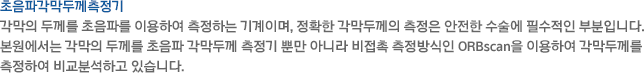 각막의 두께를 초음파를 이용하여 측정하는 기계이며, 정확한 각막두께의 측정은 안전한 수술에 필수적인 부분입니다. 본원에서는 각막의 두께를 초음파 각막두께 측정기 뿐만 아니라 비접촉 측정방식인 ORBscan을 이용하여 각막두께를 측정하여 비교분석하고 있습니다.
