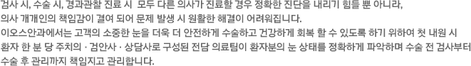 검사 시, 수술 시, 경과관찰 진료 시  모두 다른 의사가 진료할 경우 정확한 진단을 내리기 힘들 뿐 아니라, 의사 개개인의 책임감이 결여 되어 문제 발생 시 원활한 해결이 어려워집니다. 이오스안과에서는 고객의 소중한 눈을 더욱 더 안전하게 수술하고 건강하게 회복 할 수 있도록 하기 위하여 첫 내원 시 환자 한 분 당 주치의·검안사·상담사로 구성된 전담 의료진이 배정되어 환자분의 눈 상태를 정확하게 파악 하고 있는 의료팀이 수술 전 검사 부터 수술 후 관리까지 전담 의료팀이 책임지고 관리합니다. 