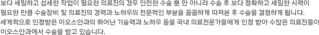 보다 세밀하고 섬세한 작업이 필요한 의료진의 경우 안전한 수술 뿐 만 아니라 수술 후 보다 정확하고 세밀한 시력이 필요한 만큼 수술장비 및 의료진의 경력과 노하우의 전문적인 부분을 꼼꼼하게 따져본 후 수술을 결정하게 됩니다. 세계적으로 인정받은 이오스안과의 뛰어난 기술력과 노하우를 국내 의료전문가들에게 인정 받아 수많은 의료진들이 이오스안과에서 수술을 받고 있습니다. 