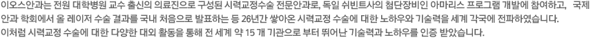 이오스안과는 전원 대학병원 교수 출신의 의료진으로 구성된 시력교정수술 전문안과로, 독일 쉬빈트사의 첨단장비인 아마리스 프로그램 개발에 참여하고, 국제 안과 학회에서 올 레이저 수술 결과를 국내 처음으로 발표하는 등 21년간 쌓아온 시력교정 수술에 대한 노하우와 기술력을 세계 각국에 전파하였습니다. 이처럼 시력교정 수술에 대한 다양한 대외 활동을 통해 전 세계 약 15 개 기관으로 부터 뛰어난 기술력과 노하우를 인증 받았습니다. 세계에서 인정받은 이오스안과의 기술력과 노하우, 그 세계적인 명성을 이어나가기 위해 최고의 의료서비스로 프리미엄 시력교정안과의 자리를 지켜가겠습니다.